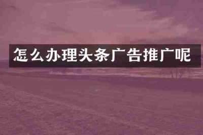 怎么办理头条广告推广呢