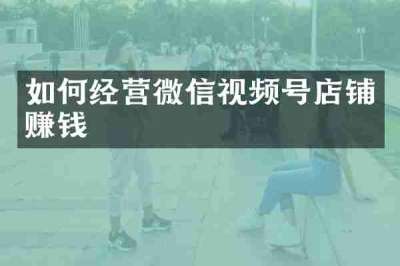 如何经营微信视频号店铺赚钱