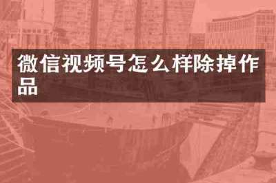 微信视频号怎么样除掉作品