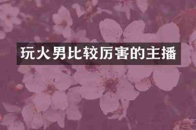 玩火男比较厉害的主播
