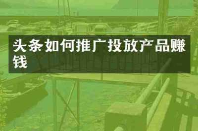 头条如何推广投放产品赚钱