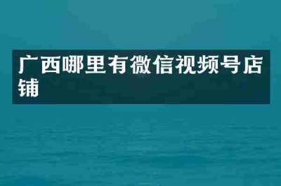 广西哪里有微信视频号店铺