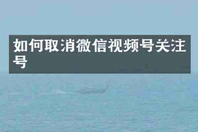 如何取消微信视频号关注号