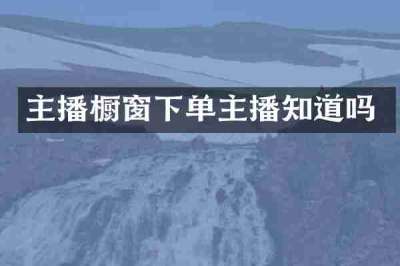 主播橱窗下单主播知道吗