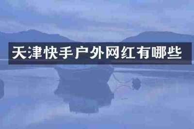 天津快手户外网红有哪些